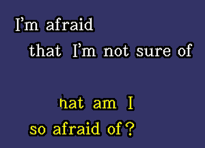 Fm afraid

that Fm not sure of

hat am I

so afraid of ?