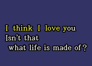 I think I love you

Isn,t that
What life is made of?