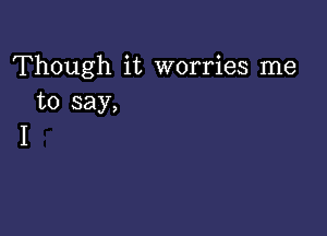 Though it worries me
to say,

I