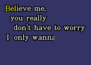 Believe me,
you really
don t have to worry

I only wanna