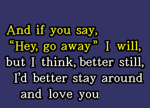 And if you say,
Hey, go away I Will,

but I think, better still,
Pd better stay around
and love you