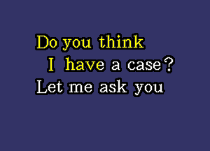 Do you think
I have a case?

Let me ask you