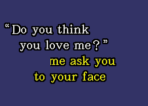 D0 you think
you love me? ,

me ask you
to your face