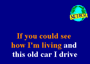 If you could see
how I'm living and
this old car I drive