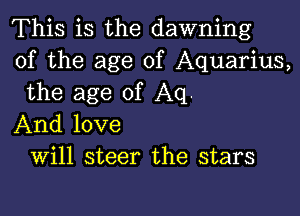 This is the dawning
of the age of Aquarius,
the age of Aq.

And love
Will steer the stars