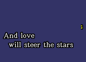 And love
Will steer the stars