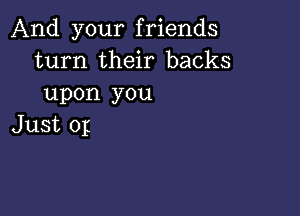 And your friends
turn their backs
upon you

Just 0p