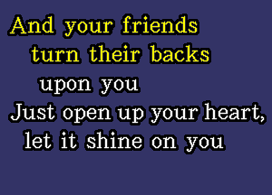 And your friends
turn their backs
upon you

Just open up your heart,
let it shine on you