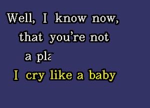 Well, I know now,

that youTe not

a p12
I cry like a baby