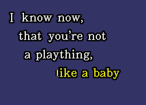 I know now,

that youTe not

a plaything,
like a baby