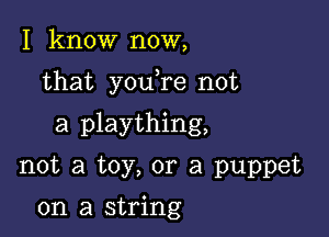 I know now,

that youTe not

a plaything,
not a toy, or a puppet

on a string