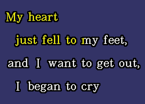 My heart

just fell to my feet,

and I want to get out,

I began to cry