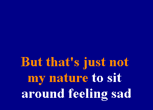 But that's just not
my nature to sit
around feeling sad