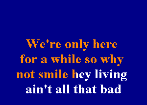 We're only here
for a while so why
not smile hey living
ain't all that bad