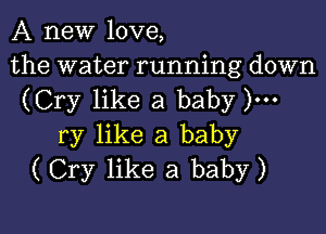 A new love,

the water running down
(Cry like a baby )...

ry like a baby
(Cry like a baby)