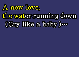 A new love,

the water running down
(Cry like a baby )...