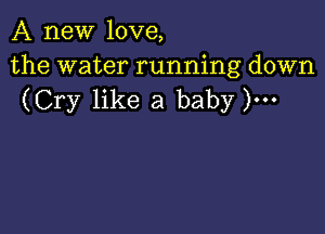 A new love,

the water running down
(Cry like a baby )...