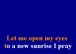 Let me open my eyes
to a new sunrise I pray