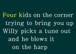 Four kids on the corner
trying to bring you up
Willy picks a tune out
and he blows it
on the harp