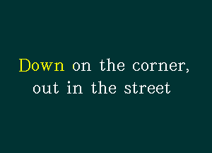 Down on the corner,

out in the street