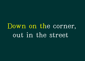 Down on the corner,

out in the street