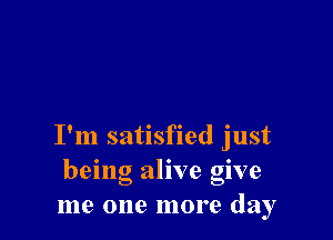 I'm satisfied just
being alive give
me one more day