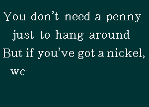 You donut need a penny
just to hang around

But if youVe got a nickel,

WC