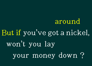 around
But if you ve got a nickel,

wonk you lay

your money down ?