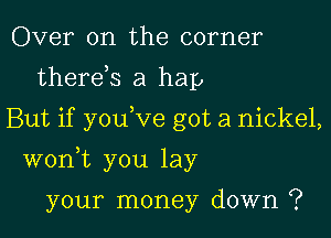 Over on the corner
therds a hap
But if you ve got a nickel,

wonk you lay

your money down ?