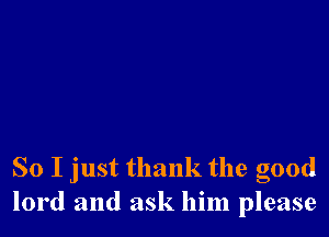 So I just thank the good
lord and ask him please