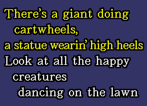 Therds a giant doing
cartwheels,

a statue wearin, high heels

Look at all the happy
creatures
dancing on the lawn