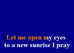 Let me open my eyes
to a new sunrise I pray