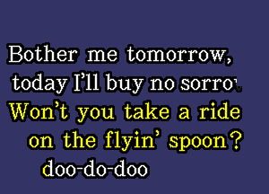 Bother me tomorrow,
today 111 buy no SOITO
Wonk you take a ride
on the flyin, spoon?
doo-do-doo