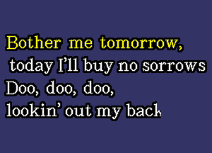 Bother me tomorrow,
today F11 buy no sorrows

D00, doo, doo,
lookin out my back