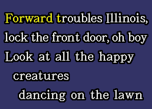 Forward troubles Illinois,

lock the front door, oh boy

Look at all the happy
creatures

dancing on the lawn