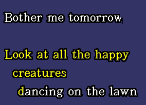 Bother me tomorrow

Look at all the happy

creatures

dancing on the lawn