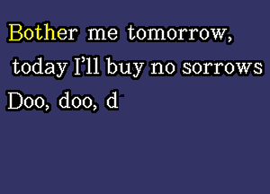 Bother me tomorrow,

today F11 buy no sorrows

D00, doo, d