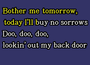 Bother me tomorrow,
today 111 buy no sorrows
D00, doo, doo,

lookin, out my back door