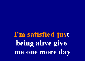 I'm satisfied just
being alive give
me one more day