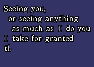 Seeing you,
or seeing anything
as much as I do you

I take for granted
t1.