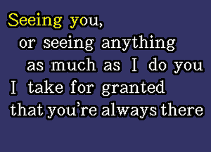 Seeing you,

or seeing anything

as much as I do you
I take for granted
that you,re always there