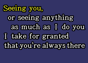 Seeing you,

or seeing anything

as much as I do you
I take for granted
that you,re always there