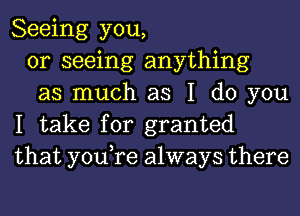 Seeing you,

or seeing anything

as much as I do you
I take for granted
that you,re always there