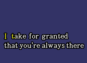 I take for granted
that youTe always there