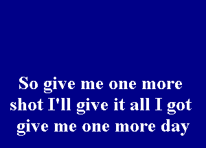 So give me one more
shot I'll give it all I got
give me one more day