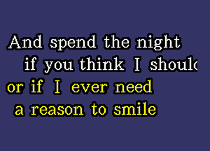 And spend the night
if you think I shouk

or if I ever need
a reason to smile