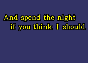 And spend the night
if you think I should