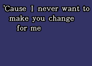 ,Cause I never want to
make you change
for me