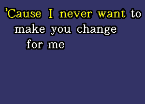 ,Cause I never want to
make you change
for me