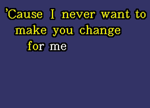 ,Cause I never want to
make you change
for me